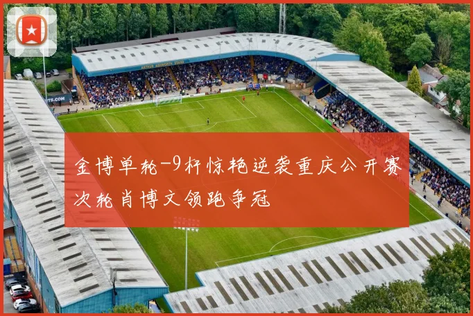 金博单轮-9杆惊艳逆袭重庆公开赛次轮肖博文领跑争冠