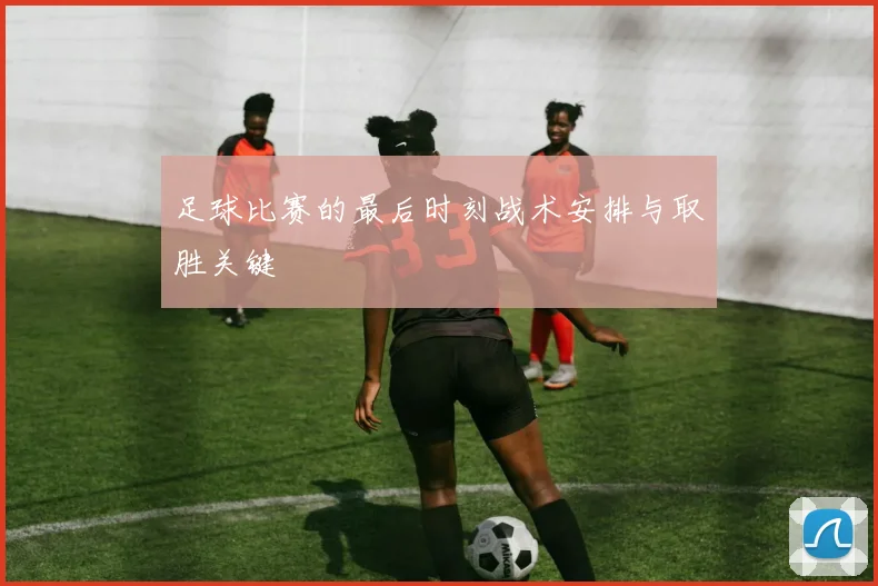 足球比赛的最后时刻战术安排与取胜关键
